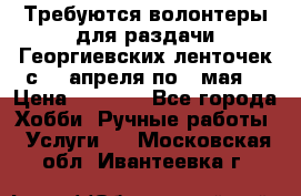 Требуются волонтеры для раздачи Георгиевских ленточек с 30 апреля по 9 мая. › Цена ­ 2 000 - Все города Хобби. Ручные работы » Услуги   . Московская обл.,Ивантеевка г.